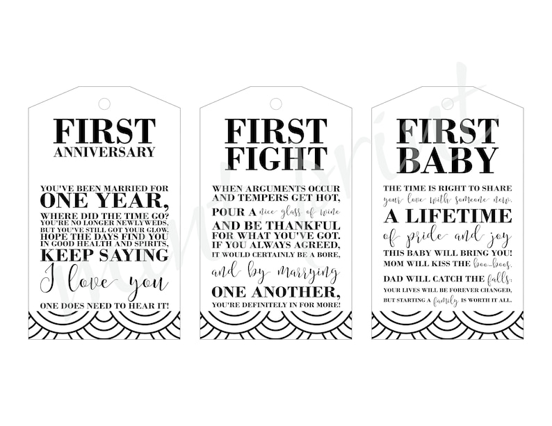 May include: Three black and white gift tags with decorative borders. The first tag says "First Anniversary" and includes the text "You've been married for one year, where did the time go? You're no longer newlyweds, but you've still got your glow. Hope the days find you in good health and spirits, keep saying I love you. One does need to hear it!" The second tag says "First Fight" and includes the text "When arguments occur and tempers get hot, pour a nice glass of wine and be thankful for what you've got. If you always agreed, it would certainly be a bore, and by marrying one another, you're definitely in for more!" The third tag says "First Baby" and includes the text "The time is right to share your love with someone new. A lifetime of pride and joy this baby will bring you! Mom will kiss the boo-boos. Dad will catch the falls. Your lives will be forever changed, but starting a family is worth it all."