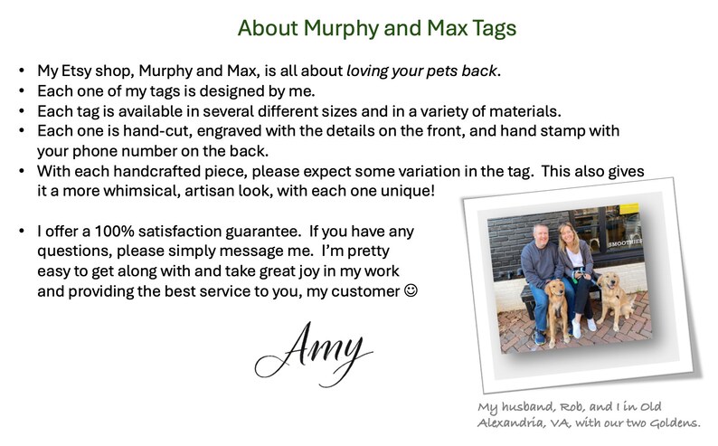 May include: A woman stands with her husband and two golden retrievers in front of a brick building. The text "About Murphy and Max Tags" is at the top of the image. The text below reads: "My Etsy shop, Murphy and Max, is all about loving your pets back. Each one of my tags is designed by me. Each tag is available in several different sizes and in a variety of materials. Each one is hand-cut, engraved with the details on the front, and hand stamp with your phone number on the back. With each handcrafted piece, please expect some variation in the tag. This also gives it a more whimsical, artisan look, with each one unique! I offer a 100% satisfaction guarantee. If you have any questions, please simply message me. I'm pretty easy to get along with and take great joy in my work and providing the best service to you, my customer. Amy. My husband, Rob, and I in Old Alexandria, VA, with our two Goldens."