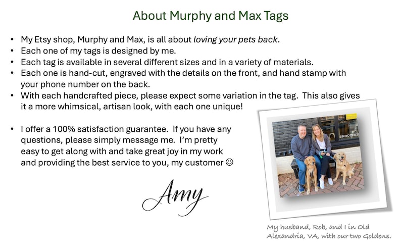 K&ouml;nnte beinhalten: Eine Frau steht mit ihrem Mann und zwei Golden Retrievern vor einem Backsteingeb&auml;ude. Der Text "About Murphy and Max Tags" befindet sich oben im Bild. Der Text darunter lautet: "My Etsy shop, Murphy and Max, is all about loving your pets back. Each one of my tags is designed by me. Each tag is available in several different sizes and in a variety of materials. Each one is hand-cut, engraved with the details on the front, and hand stamp with your phone number on the back. With each handcrafted piece, please expect some variation in the tag. This also gives it a more whimsical, artisan look, with each one unique! I offer a 100% satisfaction guarantee. If you have any questions, please simply message me. I'm pretty easy to get along with and take great joy in my work and providing the best service to you, my customer. Amy. My husband, Rob, and I in Old Alexandria, VA, with our two Goldens."