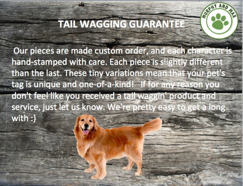 May include: A golden retriever dog with a happy expression stands on a wooden background. The text "TAIL WAGGING GUARANTEE" is above the dog. The text below the dog reads "Our pieces are made custom order, and each character is hand-stamped with care. Each piece is slightly different than the last. These tiny variations mean that your pet's tag is unique and one-of-a-kind! If for any reason you don't feel like you received a tail waggin' product and service, just let us know. We're pretty easy to get a long with :)".