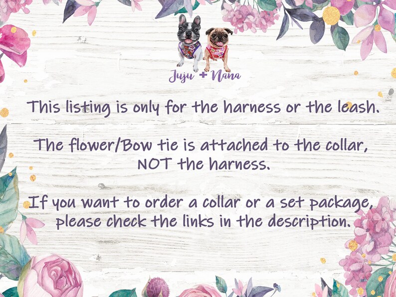 May include: A white wooden sign with pink floral accents and text that reads "Juju + Nana". The text below reads "This listing is only for the harness or the leash. The flower/Bow tie is attached to the collar, NOT the harness. If you want to order a collar or a set package, please check the links in the description."