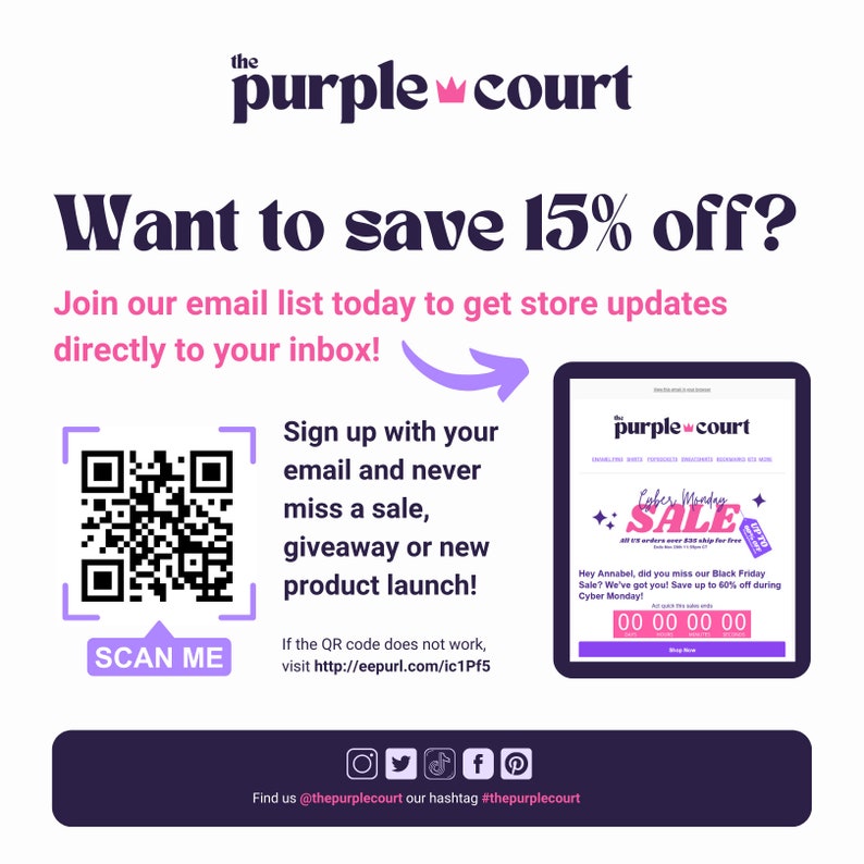 May include: A purple and white graphic with the text "the purple court" and a crown symbol. The graphic also includes a QR code with the text "SCAN ME" and the text "Want to save 15% off? Join our email list today to get store updates directly to your inbox!" The graphic also includes a mock-up of an email newsletter with the text "Cyber Monday Sale!" and the text "Hey Annabel, did you miss our Black Friday Sale? We've got you! Save up to 60% off during Cyber Monday!" The graphic also includes social media icons for Instagram, Twitter, TikTok, Facebook, and Pinterest.