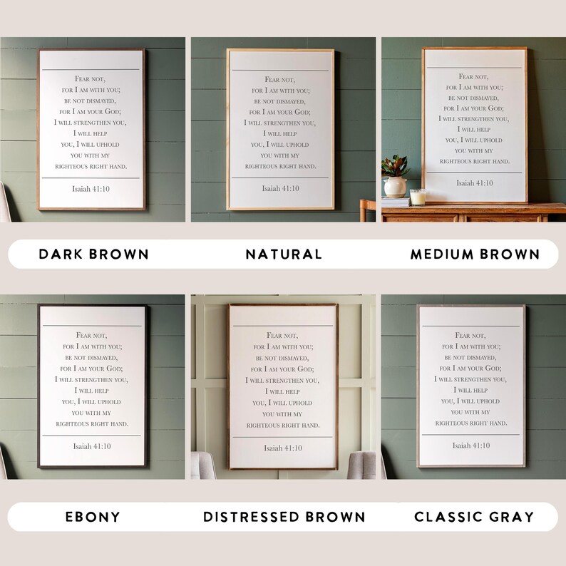 May include: Six different wood-framed prints of a Bible verse from Isaiah 41:10. The verse reads "Fear not, for I am with you; be not dismayed, for I am your God. I will strengthen you, I will help you, I will uphold you with my righteous right hand." The wood frames are in the following colours: dark brown, natural, medium brown, ebony, distressed brown, and classic grey.