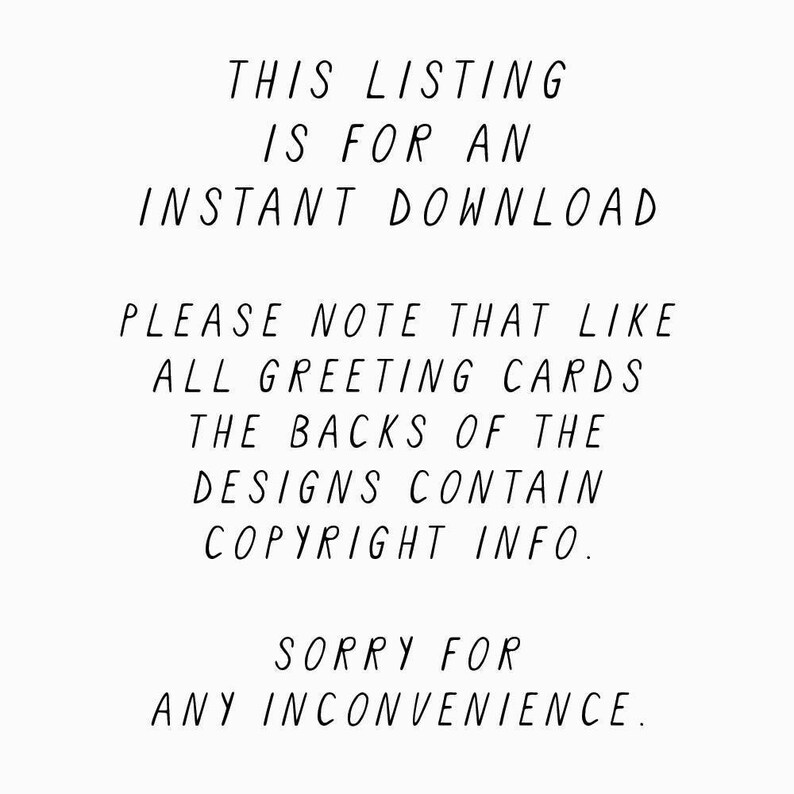 May include: Text on a white background that reads: "This listing is for an instant download. Please note that like all greeting cards, the backs of the designs contain copyright info. Sorry for any inconvenience."