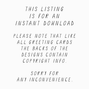 May include: Text on a white background that reads: "This listing is for an instant download. Please note that like all greeting cards, the backs of the designs contain copyright info. Sorry for any inconvenience."