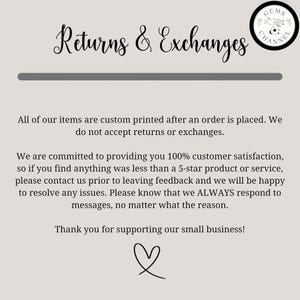 May include: Text on a white background that reads "Returns & Exchanges". The text is in a decorative font. Below the text is a line. The text continues: "All of our items are custom printed after an order is placed. We do not accept returns or exchanges." The text continues: "We are committed to providing you 100% customer satisfaction, so if you find anything was less than a 5-star product or service, please contact us prior to leaving feedback and we will be happy to resolve any issues. Please know that we ALWAYS respond to messages, no matter what the reason." The text continues: "Thank you for supporting our small business!" A heart symbol is below the text.