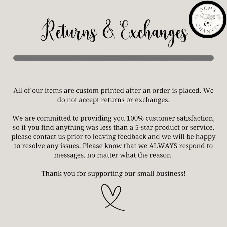 May include: Text on a white background that reads "Returns & Exchanges". The text is in a decorative font. Below the text is a line. The text continues: "All of our items are custom printed after an order is placed. We do not accept returns or exchanges." The text continues: "We are committed to providing you 100% customer satisfaction, so if you find anything was less than a 5-star product or service, please contact us prior to leaving feedback and we will be happy to resolve any issues. Please know that we ALWAYS respond to messages, no matter what the reason." The text continues: "Thank you for supporting our small business!" A heart symbol is below the text.