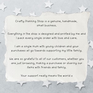 May include: A rectangular piece of off-white paper with torn edges featuring black printed text that reads: Crafty Planning Shop is a genuine, handmade, small business. Everything in the shop is designed and printed by me and I pack every single order with love and care. I am a single mum with young children and your purchases all go towards supporting my little family. We are so grateful to all of our customers, whether you are just browsing, making a purchase or sharing our items with friends and family. Your support really means the world x.