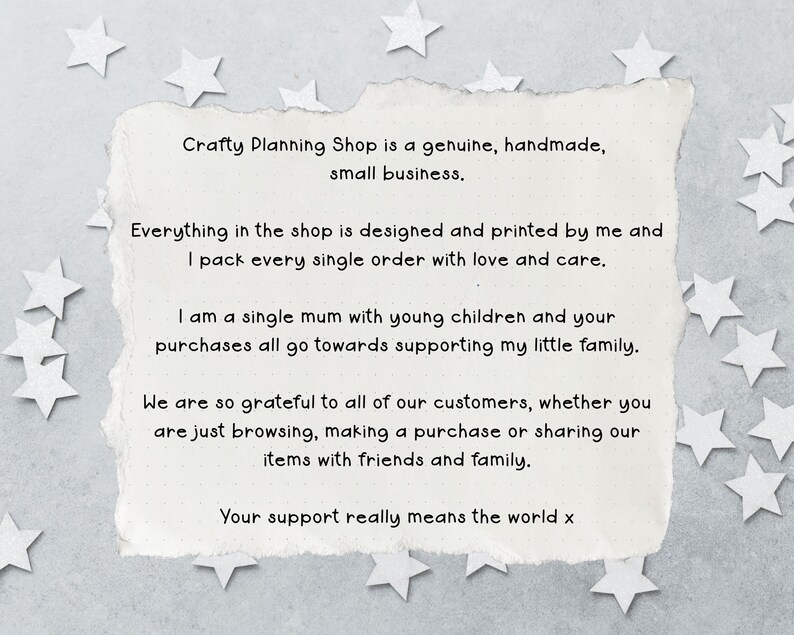 May include: A rectangular piece of off-white paper with torn edges featuring black printed text that reads: Crafty Planning Shop is a genuine, handmade, small business. Everything in the shop is designed and printed by me and I pack every single order with love and care. I am a single mum with young children and your purchases all go towards supporting my little family. We are so grateful to all of our customers, whether you are just browsing, making a purchase or sharing our items with friends and family. Your support really means the world x.