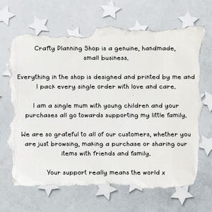 May include: A rectangular piece of off-white paper with torn edges featuring black printed text that reads: Crafty Planning Shop is a genuine, handmade, small business. Everything in the shop is designed and printed by me and I pack every single order with love and care. I am a single mum with young children and your purchases all go towards supporting my little family. We are so grateful to all of our customers, whether you are just browsing, making a purchase or sharing our items with friends and family. Your support really means the world x.