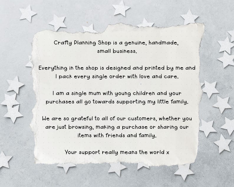 May include: A rectangular piece of off-white paper with torn edges featuring black printed text that reads: Crafty Planning Shop is a genuine, handmade, small business. Everything in the shop is designed and printed by me and I pack every single order with love and care. I am a single mum with young children and your purchases all go towards supporting my little family. We are so grateful to all of our customers, whether you are just browsing, making a purchase or sharing our items with friends and family. Your support really means the world x.