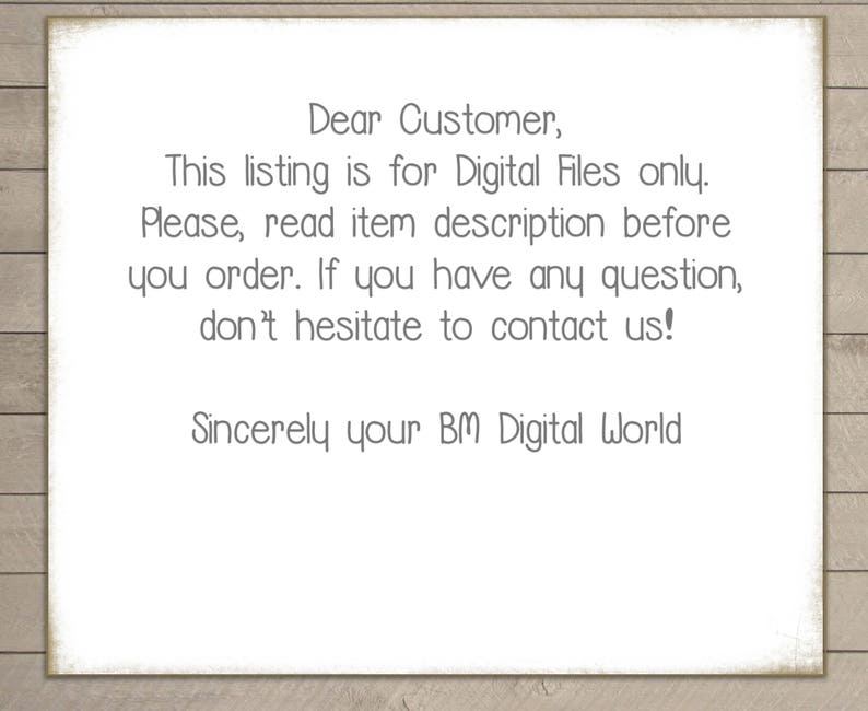 May include: A text-based message on a white background with a wood-grain texture. The message reads: "Dear Customer, This listing is for Digital Files only. Please, read item description before you order. If you have any question, don't hesitate to contact us! Sincerely your BM Digital World"