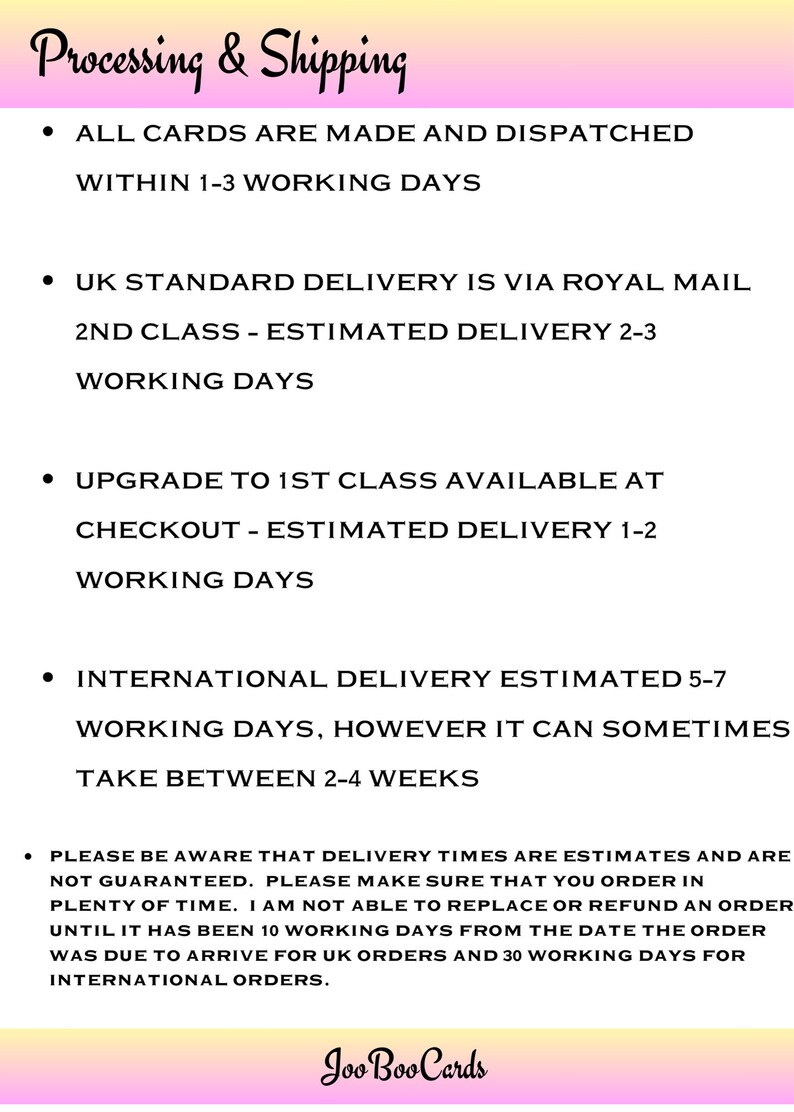 May include: Pink and yellow graphic with the text "Processing & Shipping" and a list of shipping information. The text states that all cards are made and dispatched within 1-3 working days. UK standard delivery is via Royal Mail 2nd class with an estimated delivery time of 2-3 working days. An upgrade to 1st class is available at checkout with an estimated delivery time of 1-2 working days. International delivery is estimated to take 5-7 working days, but can sometimes take between 2-4 weeks. The text also states that delivery times are estimates and are not guaranteed. The text also states that orders can be replaced or refunded after 10 working days for UK orders and 30 working days for international orders. The graphic ends with the text "Joo Boo Cards".
