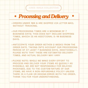 May include: Orange and white text on a peach background with a grid pattern. The text reads "CAKE WALK COLLECTIVE" and "Processing and Delivery". The text describes the processing and delivery times for orders. Orders under 100 grams are shipped via letter mail without tracking. Processing times are a minimum of 7 business days, plus an additional 5-10 business days for shipping. Orders are expected to arrive within 2 weeks from the order date. The text also states that the company is not responsible for delayed packages due to the custom nature of their items. They have a non-refundable policy unless there is a flaw or design error with the order.