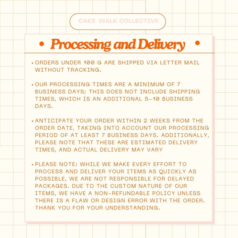 May include: Orange and white text on a peach background with a grid pattern. The text reads "CAKE WALK COLLECTIVE" and "Processing and Delivery". The text describes the processing and delivery times for orders. Orders under 100 grams are shipped via letter mail without tracking. Processing times are a minimum of 7 business days, plus an additional 5-10 business days for shipping. Orders are expected to arrive within 2 weeks from the order date. The text also states that the company is not responsible for delayed packages due to the custom nature of their items. They have a non-refundable policy unless there is a flaw or design error with the order.