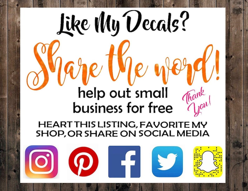 May include: White sign with orange text that says "Like My Decals? Share the word! Help out small business for free. Thank You!"  Below the text are icons for Instagram, Pinterest, Facebook, Twitter, and Snapchat. The text "HEART THIS LISTING, FAVORITE MY SHOP, OR SHARE ON SOCIAL MEDIA" is below the icons.