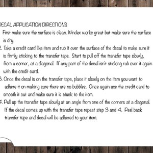May include: Decal application directions with four steps.  First, clean the surface. Second, rub the decal with a credit card to ensure it is firmly attached to the transfer tape. Third, place the decal on the item and smooth out any bubbles. Fourth, slowly peel back the transfer tape.