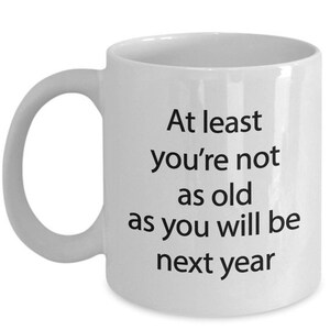 LIMITED SALE Funny Birthday Mug - At least you&#39;re not as old as you will be next year -  Funny Tea Hot Cocoa Coffee Cup - Novelty Birthday G