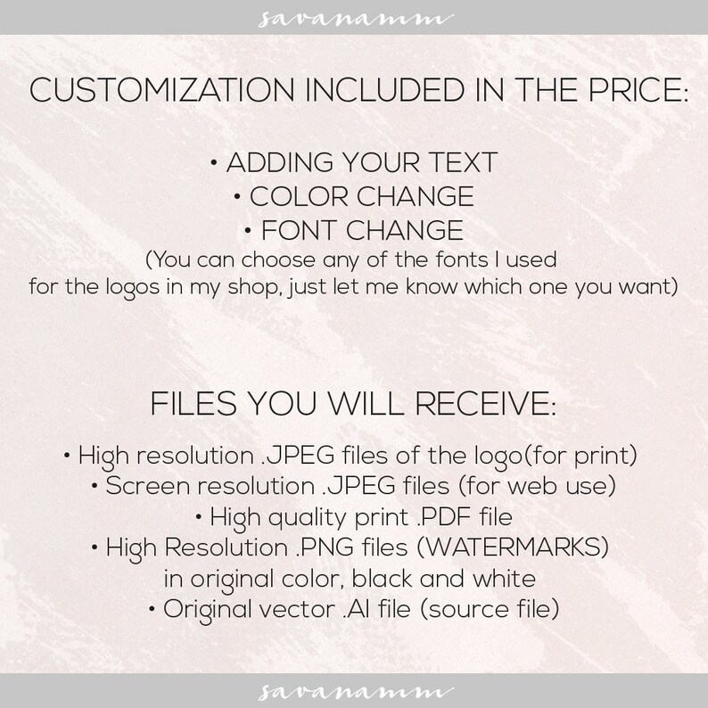 May include: Text on a pink background that reads "Customization Included in the Price:" with bullet points listing "Adding Your Text", "Color Change", and "Font Change". Below the text is a description that reads "(You can choose any of the fonts I used for the logos in my shop, just let me know which one you want)". Below that is the text "FILES YOU WILL RECEIVE:" with bullet points listing "High resolution .JPEG files of the logo (for print)", "Screen resolution .JPEG files (for web use)", "High quality print .PDF file", "High Resolution .PNG files (WATERMARKS) in original color, black and white", and "Original vector .Al file (source file)".