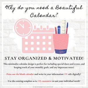 May include: A pink and blue illustration of a calendar with a clock and a pencil holder. The text "Why do you need a Beautiful Calendar?" is at the top of the image. The text "STAY ORGANIZED & MOTIVATED!" is at the bottom of the image. The text "This minimalist calendar design is perfect for including special dates and events, and keeping track of your monthly goals, and any important notes!" is below the text "STAY ORGANIZED & MOTIVATED!". The text "Print out the blank calendar and write in your information OR edit digitally!" is below the previous text. The text "Use the existing template as is, OR customize to suit your individual needs!" is below the previous text. The text "CMINORDETAILDESIGN" is at the bottom of the image.