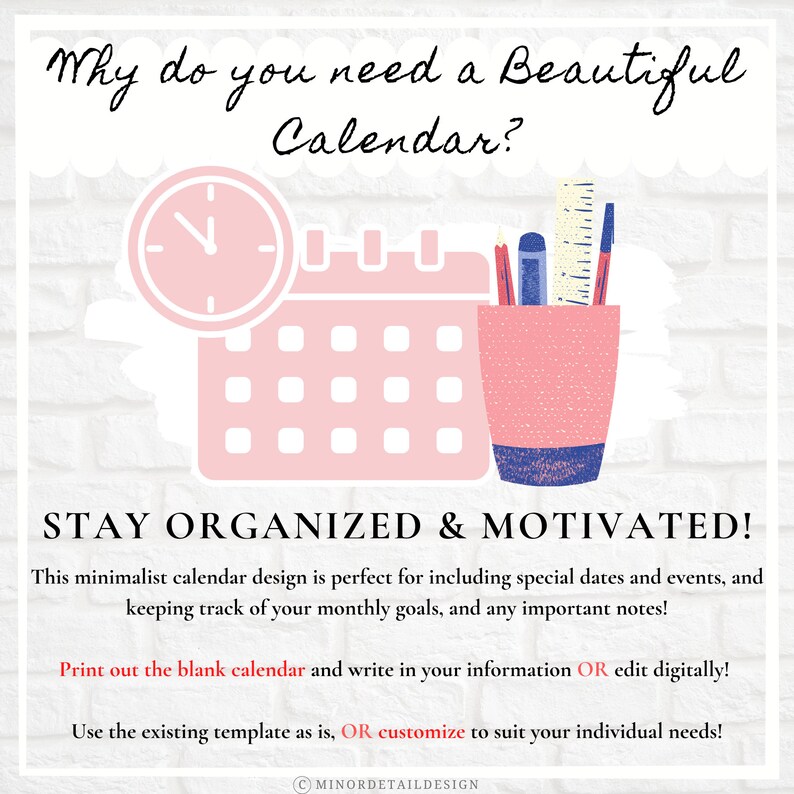 May include: A pink and blue illustration of a calendar with a clock and a pencil holder. The text "Why do you need a Beautiful Calendar?" is at the top of the image. The text "STAY ORGANIZED & MOTIVATED!" is at the bottom of the image. The text "This minimalist calendar design is perfect for including special dates and events, and keeping track of your monthly goals, and any important notes!" is below the text "STAY ORGANIZED & MOTIVATED!". The text "Print out the blank calendar and write in your information OR edit digitally!" is below the previous text. The text "Use the existing template as is, OR customize to suit your individual needs!" is below the previous text. The text "CMINORDETAILDESIGN" is at the bottom of the image.
