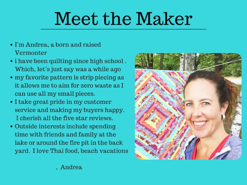 May include: A woman smiles while holding a colourful quilt. The quilt is made of strips of fabric in various colours and patterns. The text "Meet the Maker" is at the top of the image. The text below the image reads: "I'm Andrea, a born and raised Vermonter. I have been quilting since high school. Which, let's just say was a while ago. My favourite pattern is strip piecing as it allows me to aim for zero waste as I can use all my small pieces. I take great pride in my customer service and making my buyers happy. I cherish all the five star reviews. Outside interests include spending time with friends and family at the lake or around the fire pit in the back yard. I love Thai food, beach vacations. Andrea."