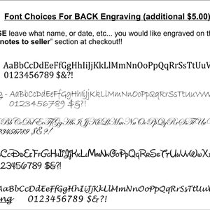 May include: A list of five font choices for back engraving, with examples of each font style and the numbers 0-9, dollar sign, ampersand, and exclamation point. The text reads "Font Choices For BACK Engraving (additional $5.00): PLEASE leave what name, or date, etc... you would like engraved on the back in the "notes to seller" section at checkout!! 1. Standard - AaBbCcDdEeFfGgHhliJjKkLlMmNnOoPpQqRrSsTtUuVvWwXxYyZz 0123456789 $&?! 2. Handwriting - AaBbCcDdEeFfGgHhliJjKkLlMmNnOoPpQqRrSsTtUuVvWwXxYyZz 0123456789 $&?! 3. Formal Script - AaBbCcDdEeFfGgHhliJjKkLlMmNnOoPpQqRrSsTtUuVvWwXxYyZz 0123456789 $&?! 4. FUN FONT - AaBbCcDdEeFfGgHhliJjKkLlMmNnOoPpQqRrSsTtUuVvWwXxYyZz 0123456789 $&?! 5. Thick Handwriting - AaBbCcDdEeFfGgHhliJjKkLlMmNnOoPpQqRrSsTtUuVvWwXxYyZz 0123456789 $&?!"