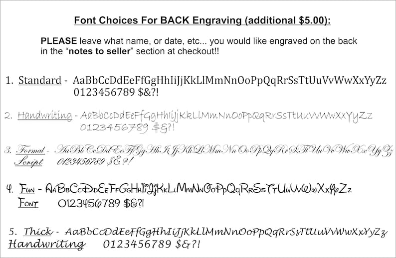 May include: A list of five font choices for back engraving, with examples of each font style and the numbers 0-9, dollar sign, ampersand, and exclamation point. The text reads "Font Choices For BACK Engraving (additional $5.00): PLEASE leave what name, or date, etc... you would like engraved on the back in the "notes to seller" section at checkout!! 1. Standard - AaBbCcDdEeFfGgHhliJjKkLlMmNnOoPpQqRrSsTtUuVvWwXxYyZz 0123456789 $&?! 2. Handwriting - AaBbCcDdEeFfGgHhliJjKkLlMmNnOoPpQqRrSsTtUuVvWwXxYyZz 0123456789 $&?! 3. Formal Script - AaBbCcDdEeFfGgHhliJjKkLlMmNnOoPpQqRrSsTtUuVvWwXxYyZz 0123456789 $&?! 4. FUN FONT - AaBbCcDdEeFfGgHhliJjKkLlMmNnOoPpQqRrSsTtUuVvWwXxYyZz 0123456789 $&?! 5. Thick Handwriting - AaBbCcDdEeFfGgHhliJjKkLlMmNnOoPpQqRrSsTtUuVvWwXxYyZz 0123456789 $&?!"