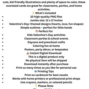 May include: Digital download of Valentine's Day jumbo coloring cards for kids. Includes 10 PNG files with Valentine's Day-themed designs, simple outlines, and a jumbo size of 11 x 17 inches. Perfect for classroom parties and home activities.