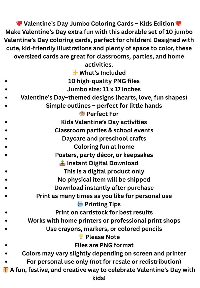 May include: Digital download of Valentine's Day jumbo coloring cards for kids. Includes 10 PNG files with Valentine's Day-themed designs, simple outlines, and a jumbo size of 11 x 17 inches. Perfect for classroom parties and home activities.