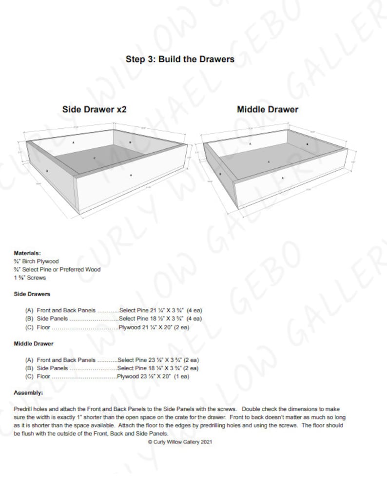 May include: Diagram showing how to build two drawers for a wooden crate. The diagram shows the dimensions of the wood needed for the front, back, sides, and floor of the drawers. The text in the image reads "Step 3: Build the Drawers", "Side Drawer x2", "Middle Drawer", "Materials", "Birch Plywood", "Select Pine or Preferred Wood", "1 1/2" Screws", "Side Drawers", "(A) Front and Back Panels", "Select Pine 21 1/2" x 3 1/2" (4 ea)", "(B) Side Panels", "Select Pine 18 1/2" x 3 1/2" (4 ea)", "(C) Floor", "Plywood 21 1/2" x 20" (2 ea)", "Middle Drawer", "(A) Front and Back Panels", "Select Pine 23 1/2" x 3 1/2" (2 ea)", "(B) Side Panels", "Select Pine 18 1/2" x 3 1/2" (2 ea)", "(C) Floor", "Plywood 23 1/2" x 20" (1 ea)", "Assembly", "Predrill holes and attach the Front and Back Panels to the Side Panels with the screws. Double check the dimensions to make sure the width is exactly 1" shorter than the open space on the crate for the drawer. Front to back doesn't matter as much so long as it is shorter than the space available. Attach the floor to the edges by predrilling holes and using the screws. The floor should be flush with the outside of the Front, Back and Side Panels.", "Curly Willow Gallery 2021"