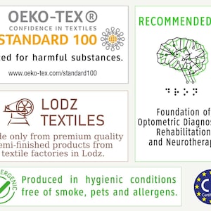 May include: A white label with the text "OEKO-TEX&reg; CONFIDENCE IN TEXTILES STANDARD 100" in black and orange. The label also includes a small graphic of a flower with a yellow center. The text "Tested for harmful substances." is below the logo. The text "www.oeko-tex.com/standard100" is below the previous text. A green label with the text "RECOMMENDED BY" in black. A black and green brain graphic is below the text. The text ":" is below the brain graphic. A brown label with a graphic of a sewing machine and the text "LODZ TEXTILES" in black. The text "Made only from premium quality semi-finished products from textile factories in Lodz." is below the logo. A green checkmark in a green circle with the text "HYPOALLERGENIC" in black. The text "Produced in hygienic conditions free of smoke, pets and allergens." is below the checkmark. A blue and yellow circle with the text "CE Certificated" in black.