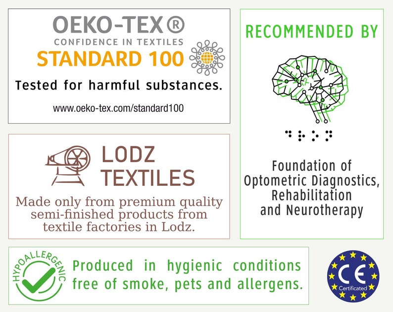 May include: A white label with the text "OEKO-TEX&reg; CONFIDENCE IN TEXTILES STANDARD 100" in black and orange. The label also includes a small graphic of a flower with a yellow center. The text "Tested for harmful substances." is below the logo. The text "www.oeko-tex.com/standard100" is below the previous text. A green label with the text "RECOMMENDED BY" in black. A black and green brain graphic is below the text. The text ":" is below the brain graphic. A brown label with a graphic of a sewing machine and the text "LODZ TEXTILES" in black. The text "Made only from premium quality semi-finished products from textile factories in Lodz." is below the logo. A green checkmark in a green circle with the text "HYPOALLERGENIC" in black. The text "Produced in hygienic conditions free of smoke, pets and allergens." is below the checkmark. A blue and yellow circle with the text "CE Certificated" in black.