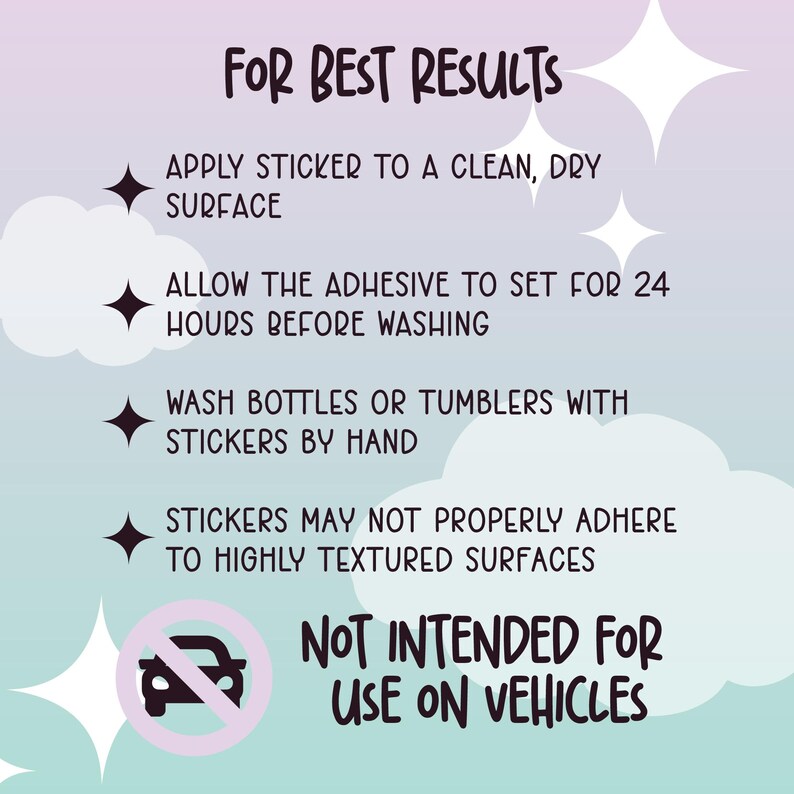 May include: A pink and blue graphic with white text that reads "FOR BEST RESULTS" and lists instructions for applying stickers. The instructions include: Apply sticker to a clean, dry surface. Allow the adhesive to set for 24 hours before washing. Wash bottles or tumblers with stickers by hand. Stickers may not properly adhere to highly textured surfaces. Not intended for use on vehicles. A red circle with a diagonal line through it contains a black silhouette of a car.