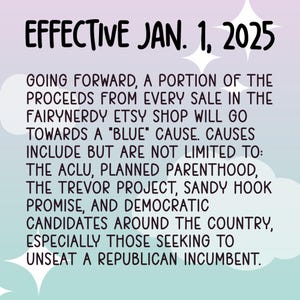 May include: A text-based image with a pink and blue gradient background. The text reads "EFFECTIVE JAN. 1, 2025" and explains that a portion of the proceeds from every sale in the Fairynerdy Etsy shop will go towards a "blue" cause. The text lists several causes, including the ACLU, Planned Parenthood, the Trevor Project, Sandy Hook Promise, and Democratic candidates around the country, especially those seeking to unseat a Republican incumbent.