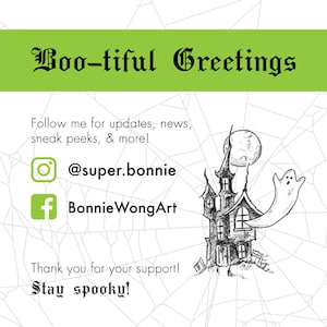May include: A black and white illustration of a spooky haunted house with a ghost flying out of a window. The moon is in the background. The text "Boo-tiful Greetings" is at the top of the image. The text "Follow me for updates, news, sneak peeks, & more!" is below the image. The text "@super.bonnie" and "BonnieWongArt" are below the text. The text "Thank you for your support! Stay spooky!" is at the bottom of the image.
