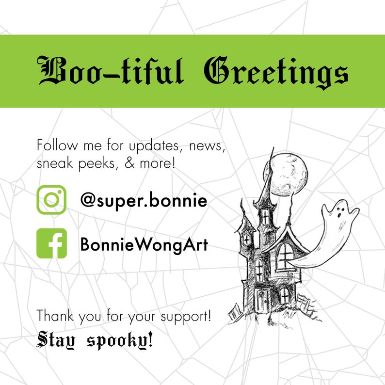 May include: A black and white illustration of a spooky haunted house with a ghost flying out of a window. The moon is in the background. The text "Boo-tiful Greetings" is at the top of the image. The text "Follow me for updates, news, sneak peeks, & more!" is below the image. The text "@super.bonnie" and "BonnieWongArt" are below the text. The text "Thank you for your support! Stay spooky!" is at the bottom of the image.