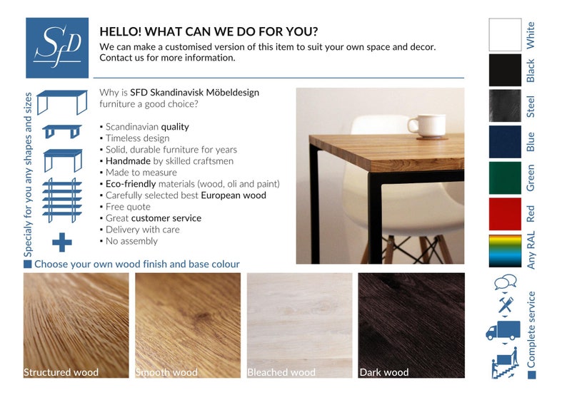 May include: A wooden table with a black metal frame. The table is shown with a white chair. The table is available in different wood finishes and base colors. The text "HELLO! WHAT CAN WE DO FOR YOU?" is at the top of the image. The text "Why is SFD Skandinavisk M&ouml;beldesign furniture a good choice?" is below the table image. The text "Specialy for you any shapes and sizes" is on the left side of the image. The text "Choose your own wood finish and base colour" is below the table image. The text "Structured wood", "Smooth wood", "Bleached wood", and "Dark wood" are below the table image. The text "Complete service" is on the right side of the image. The text "Any RAL", "Red", "Green", "Blue", "Steel", "Black", and "White" are on the right side of the image.