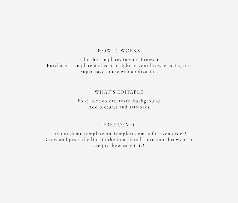 May include: Text on a white background explaining how to edit templates in a web browser. The text says "How it works", "Edit the templates in your browser", "Purchase a template and edit it right in your browser using our super easy to use web application", "What's Editable", "Font, text colours, texts, background", "Add pictures and artworks", "Free Demo", "Try our demo template on Templett.com before you order!", "Copy and paste the link in the item details into your browser to see just how easy it is!"