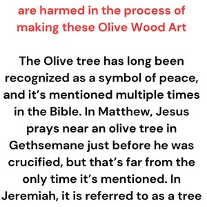 May include: A white informational sign with black text and a red header. The text reads: At Holy Land Crafts The olive Trees are sacred to us. No trees are harmed in the process of making these Olive Wood Art. The Olive tree has long been recognized as a symbol of peace, and it's mentioned multiple times in the Bible. In Matthew, Jesus prays near an olive tree in Gethsemane just before he was crucified, but that's far from the only time it's mentioned. In Jeremiah, it is referred to as a tree with great splendor. Even as early as Genesis, it is the olive tree that brings Noah a sign of hope.