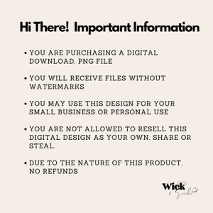 May include: A black and white text image with the words "Hi There! Important Information" at the top. The text below explains the terms of use for a digital download, including that the buyer is purchasing a PNG file without watermarks. The text also states that the design can be used for small business or personal use, but cannot be resold. The image also states that there are no refunds due to the nature of the product. The image includes the logo "Wick Smile".