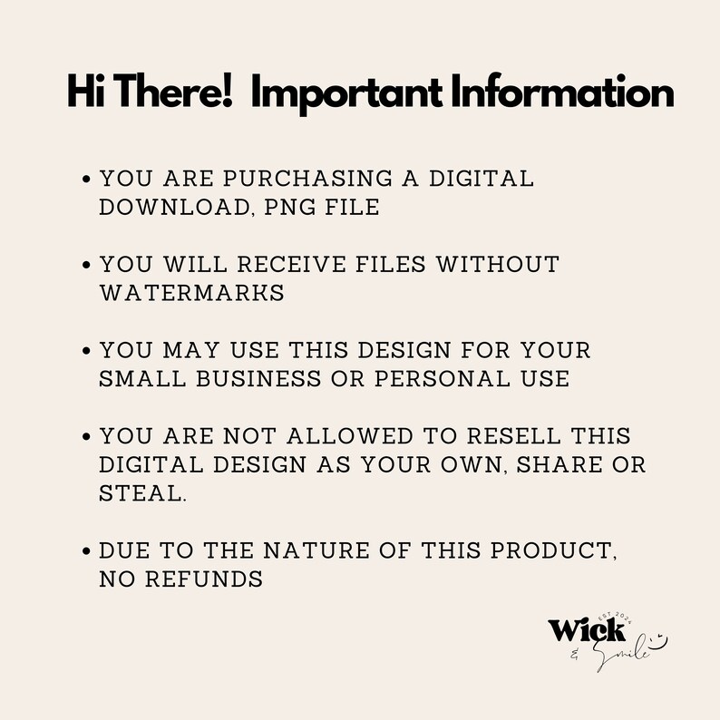 May include: A black and white text image with the words "Hi There! Important Information" at the top. The text below explains the terms of use for a digital download, including that the buyer is purchasing a PNG file without watermarks. The text also states that the design can be used for small business or personal use, but cannot be resold. The image also states that there are no refunds due to the nature of the product. The image includes the logo "Wick Smile".
