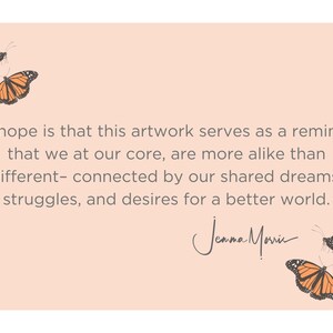 May include: A peach-colored card with a quote about shared dreams and struggles. The quote reads, "My hope is that this artwork serves as a reminder that we at our core, are more alike than different - connected by our shared dreams, struggles, and desires for a better world." The quote is signed "Jenna Marie". The card is decorated with four orange and black butterflies.