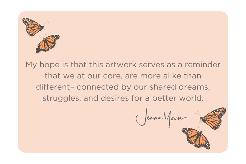 May include: A peach-colored card with a quote about shared dreams and struggles. The quote reads, "My hope is that this artwork serves as a reminder that we at our core, are more alike than different - connected by our shared dreams, struggles, and desires for a better world." The quote is signed "Jenna Marie". The card is decorated with four orange and black butterflies.