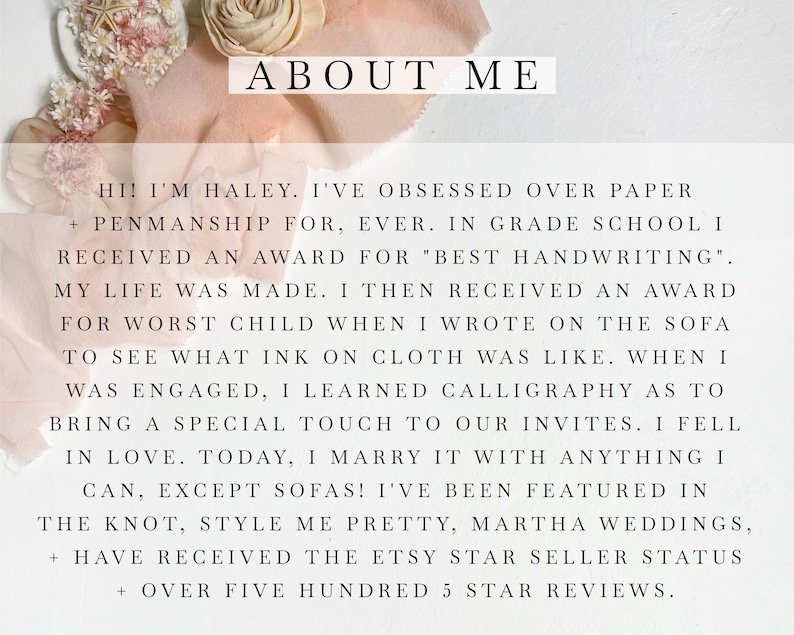 May include: Text overlay on a pink and white background with the words "ABOUT ME" in large black font. The text reads "Hi! I'm Haley. I've obsessed over paper + penmanship for, ever. In grade school I received an award for "best handwriting". My life was made. I then received an award for worst child when I wrote on the sofa to see what ink on cloth was like. When I was engaged, I learned calligraphy as to bring a special touch to our invites. I fell in love. Today, I marry it with anything I can, except sofas! I've been featured in The Knot, Style Me Pretty, Martha Weddings, + have received the Etsy Star Seller Status + over five hundred 5 star reviews."