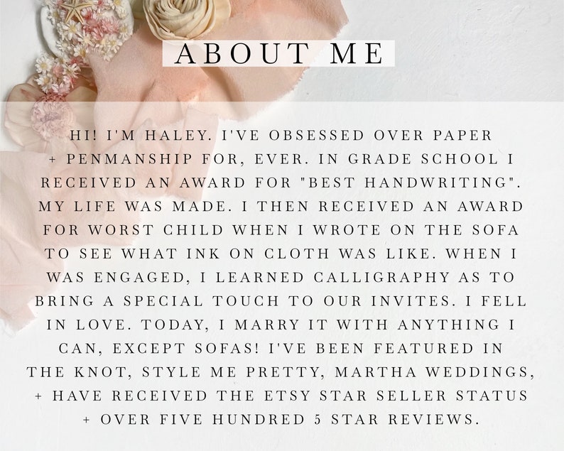 May include: Text overlay on a pink and white background with the words "ABOUT ME" in large black font. The text reads "Hi! I'm Haley. I've obsessed over paper + penmanship for, ever. In grade school I received an award for "best handwriting". My life was made. I then received an award for worst child when I wrote on the sofa to see what ink on cloth was like. When I was engaged, I learned calligraphy as to bring a special touch to our invites. I fell in love. Today, I marry it with anything I can, except sofas! I've been featured in The Knot, Style Me Pretty, Martha Weddings, + have received the Etsy Star Seller Status + over five hundred 5 star reviews."