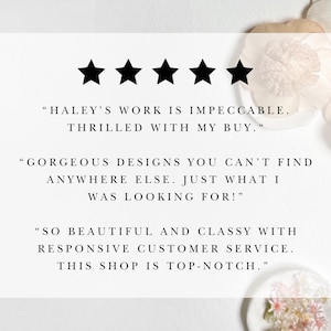 May include: Five star review with text that reads "HALEY'S WORK IS IMPECCABLE. THRILLED WITH MY BUY." "GORGEOUS DESIGNS YOU CAN'T FIND ANYWHERE ELSE. JUST WHAT I WAS LOOKING FOR!" "SO BEAUTIFUL AND CLASSY WITH RESPONSIVE CUSTOMER SERVICE. THIS SHOP IS TOP-NOTCH."