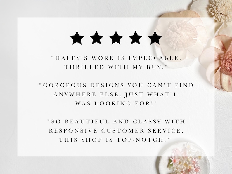 May include: Five star review with text that reads "HALEY'S WORK IS IMPECCABLE. THRILLED WITH MY BUY." "GORGEOUS DESIGNS YOU CAN'T FIND ANYWHERE ELSE. JUST WHAT I WAS LOOKING FOR!" "SO BEAUTIFUL AND CLASSY WITH RESPONSIVE CUSTOMER SERVICE. THIS SHOP IS TOP-NOTCH."