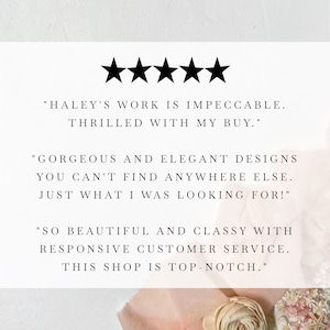 May include: Five star review with text that reads "HALEY'S WORK IS IMPECCABLE. THRILLED WITH MY BUY." "GORGEOUS AND ELEGANT DESIGNS YOU CAN'T FIND ANYWHERE ELSE. JUST WHAT I WAS LOOKING FOR!" "SO BEAUTIFUL AND CLASSY WITH RESPONSIVE CUSTOMER SERVICE. THIS SHOP IS TOP-NOTCH."