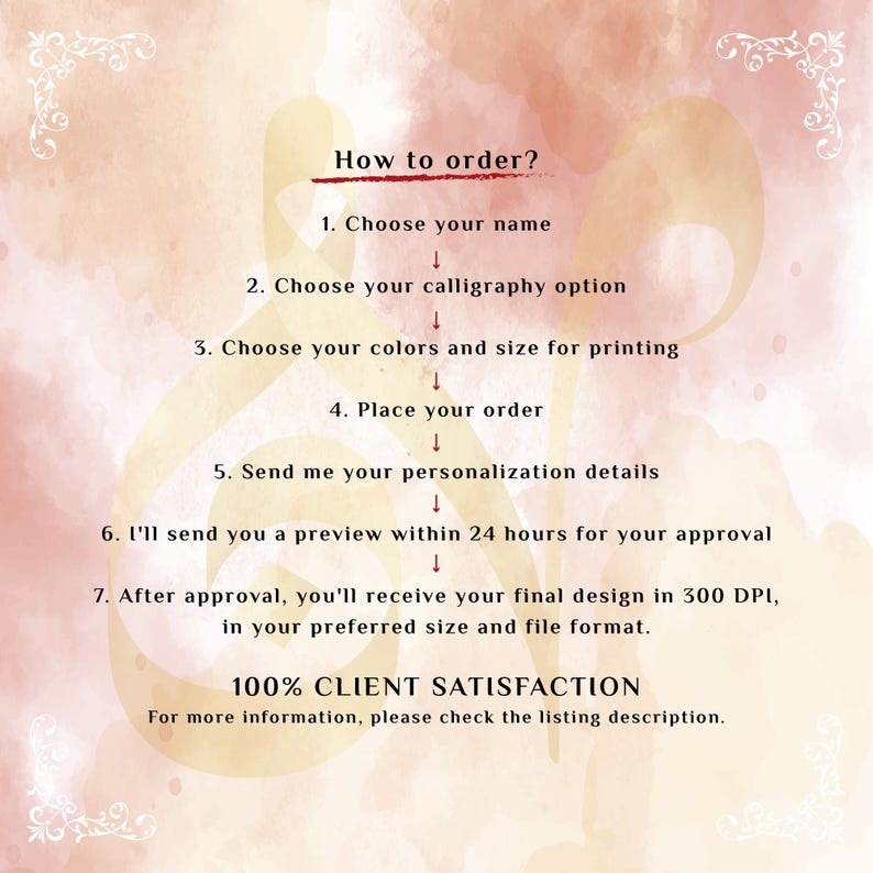 May include: An instructional graphic on a soft peach watercolor background with white decorative corners. The text reads: How to order? 1. Choose your name 2. Choose your calligraphy option 3. Choose your colors and size for printing 4. Place your order 5. Send me your personalization details 6. I'll send you a preview within 24 hours for your approval 7. After approval, you'll receive your final design in 300 DPI, in your preferred size and file format. 100% CLIENT SATISFACTION. For more information, please check the listing description.